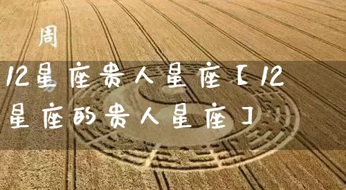 12星座贵人星座【12星座的贵人星座】_https://www.dao-sheng-yuan.com_生肖属相_第1张