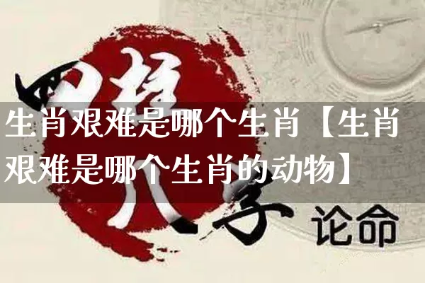 生肖艰难是哪个生肖【生肖艰难是哪个生肖的动物】_https://www.dao-sheng-yuan.com_道源国学_第1张