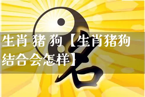 生肖 猪 狗【生肖猪狗结合会怎样】_https://www.dao-sheng-yuan.com_周公解梦_第1张