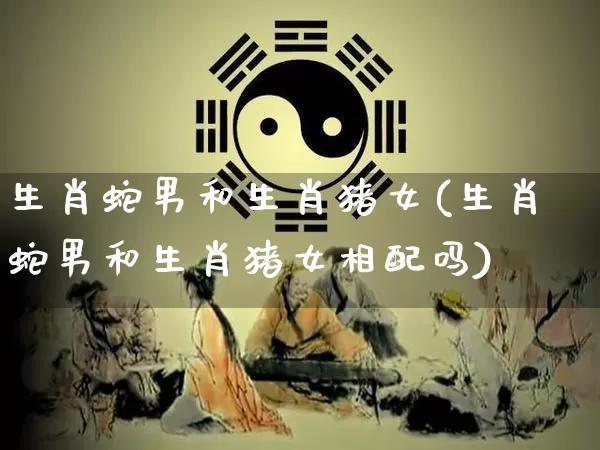 生肖蛇男和生肖猪女(生肖蛇男和生肖猪女相配吗)_https://www.dao-sheng-yuan.com_生肖属相_第1张