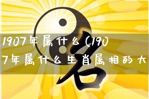 1907年属什么(1907年属什么生肖属相的大了)_https://www.dao-sheng-yuan.com_周公解梦_第1张
