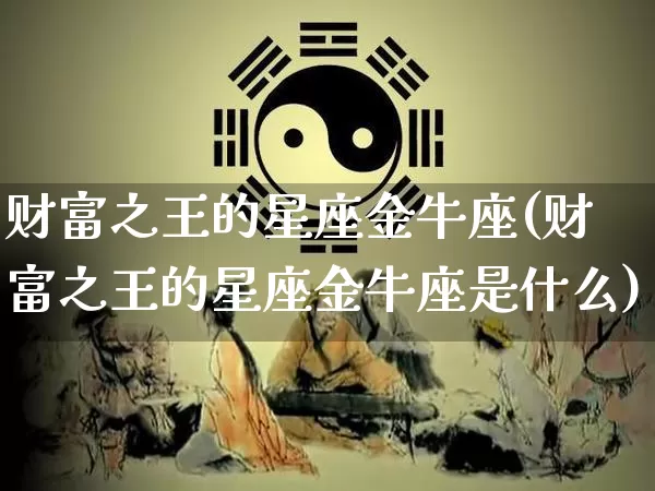 财富之王的星座金牛座(财富之王的星座金牛座是什么)_https://www.dao-sheng-yuan.com_十二星座_第1张