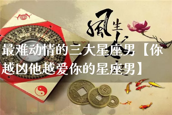 最难动情的三大星座男【你越凶他越爱你的星座男】_https://www.dao-sheng-yuan.com_十二星座_第1张