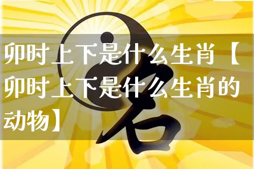 卯时上下是什么生肖【卯时上下是什么生肖的动物】_https://www.dao-sheng-yuan.com_生肖属相_第1张