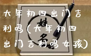 大年初四出门吉利吗(大年初四出门吉利吗女孩)_https://www.dao-sheng-yuan.com_道源国学_第1张