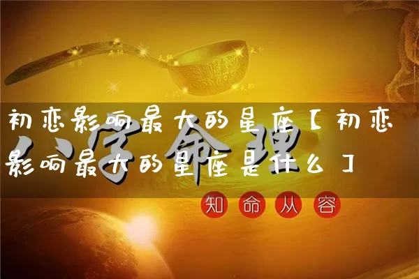 初恋影响最大的星座【初恋影响最大的星座是什么】_https://www.dao-sheng-yuan.com_周公解梦_第1张