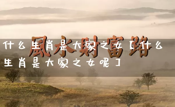 什么生肖是大家之女【什么生肖是大家之女呢】_https://www.dao-sheng-yuan.com_周公解梦_第1张