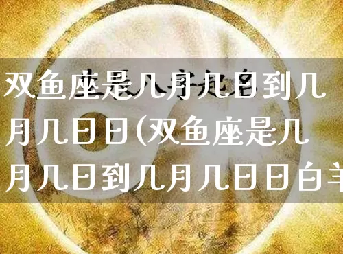 双鱼座是几月几日到几月几日日(双鱼座是几月几日到几月几日日白羊座)_https://www.dao-sheng-yuan.com_风水_第1张