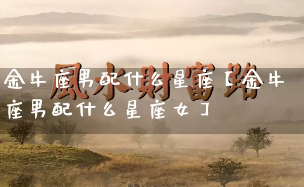 金牛座男配什么星座【金牛座男配什么星座女】_https://www.dao-sheng-yuan.com_十二星座_第1张