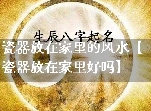 瓷器放在家里的风水【瓷器放在家里好吗】_https://www.dao-sheng-yuan.com_八字_第1张