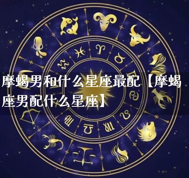摩蝎男和什么星座最配【摩蝎座男配什么星座】_https://www.dao-sheng-yuan.com_道源国学_第1张