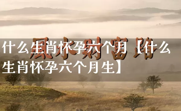 什么生肖怀孕六个月【什么生肖怀孕六个月生】_https://www.dao-sheng-yuan.com_风水_第1张