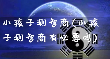 小孩子测智商(小孩子测智商有必要吗)_https://www.dao-sheng-yuan.com_算命_第1张