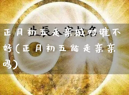 正月初五走亲戚对谁不好(正月初五能走亲亲吗)_https://www.dao-sheng-yuan.com_八字_第1张