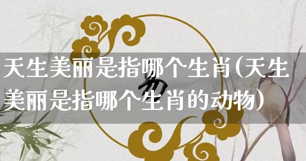 天生美丽是指哪个生肖(天生美丽是指哪个生肖的动物)_https://www.dao-sheng-yuan.com_十二星座_第1张