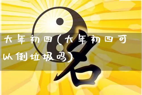 大年初四(大年初四可以倒垃圾吗)_https://www.dao-sheng-yuan.com_风水_第1张