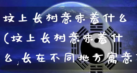 坟上长树意味着什么(坟上长树意味着什么,长在不同地方寓意不同)_https://www.dao-sheng-yuan.com_道源国学_第1张