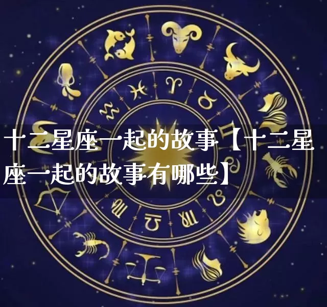 十二星座一起的故事【十二星座一起的故事有哪些】_https://www.dao-sheng-yuan.com_八字_第1张