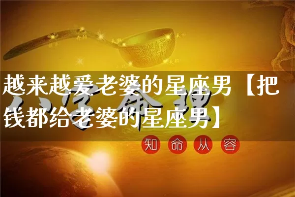 越来越爱老婆的星座男【把钱都给老婆的星座男】_https://www.dao-sheng-yuan.com_起名_第1张