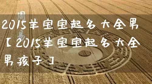 2015羊宝宝起名大全男【2015羊宝宝起名大全男孩子】_https://www.dao-sheng-yuan.com_起名_第1张