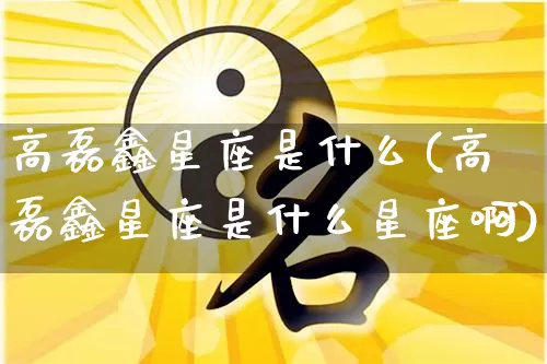 高磊鑫星座是什么(高磊鑫星座是什么星座啊)_https://www.dao-sheng-yuan.com_十二星座_第1张