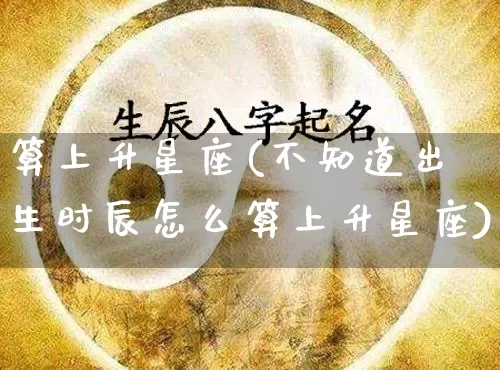 算上升星座(不知道出生时辰怎么算上升星座)_https://www.dao-sheng-yuan.com_五行_第1张