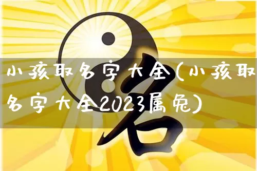小孩取名字大全(小孩取名字大全2023属兔)_https://www.dao-sheng-yuan.com_风水_第1张