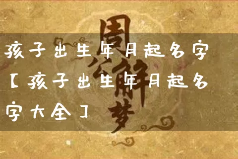 孩子出生年月起名字【孩子出生年月起名字大全】_起名_第1张_道圣缘 孩子出生年月起名字【孩子出生年月起名字大全】_https://www.dao-sheng-yuan.com_起名_第1张