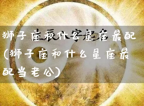 狮子座和什么星座最配(狮子座和什么星座最配当老公)_https://www.dao-sheng-yuan.com_周公解梦_第1张