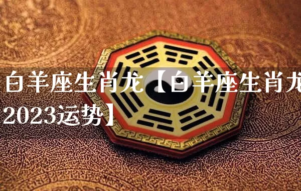 白羊座生肖龙【白羊座生肖龙2023运势】_https://www.dao-sheng-yuan.com_风水_第1张